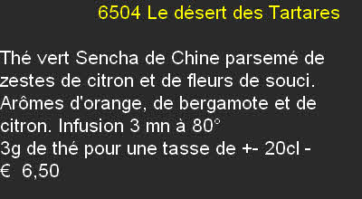                   6504	Le désert des Tartares	

Thé vert Sencha de Chine parsemé de zestes de citron et de fleurs de souci. Arômes d'orange, de bergamote et de citron. Infusion 3 mn à 80°
3g de thé pour une tasse de +- 20cl	-
€  6,50