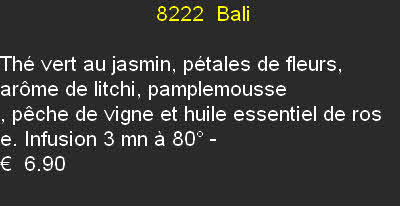                           8222	 Bali	

Thé vert au jasmin, pétales de fleurs, arôme de litchi, pamplemousse
, pêche de vigne et huile essentiel de ros
e. Infusion 3 mn à 80°	- 
€  6.90