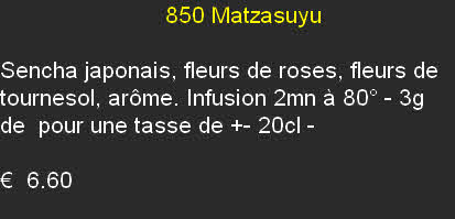                         850 Matzasuyu

Sencha japonais, fleurs de roses, fleurs de tournesol, arôme. Infusion 2mn à 80° - 3g de  pour une tasse de +- 20cl - 

€  6.60