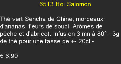                       6513	Roi Salomon
	
Thé vert Sencha de Chine, morceaux d'ananas, fleurs de souci. Arômes de pêche et d'abricot. Infusion 3 mn à 80° - 3g de thé pour une tasse de +- 20cl	- 

€ 6,90