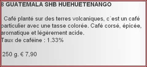 8 GUATEMALA	SHB	HUEHUETENANGO

  Café planté sur des terres volcaniques, c´est un café particulier avec une tasse colorée. Café corsé, épicée, aromatique et légèrement acide.
Taux de caféine : 1.33%	

 250 g. € 7,90