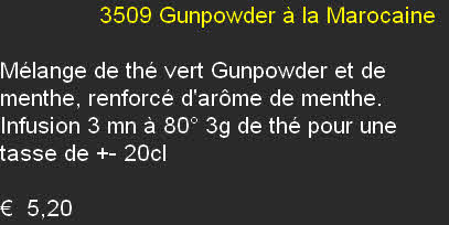                3509	Gunpowder à la Marocaine	

Mélange de thé vert Gunpowder et de menthe, renforcé d'arôme de menthe. Infusion 3 mn à 80° 3g de thé pour une tasse de +- 20cl	

€  5,20
