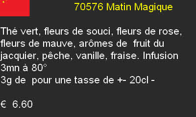                          70576 Matin Magique

Thé vert, fleurs de souci, fleurs de rose, fleurs de mauve, arômes de  fruit du jacquier, pêche, vanille, fraise. Infusion 3mn à 80°
3g de  pour une tasse de +- 20cl - 

€  6.60 