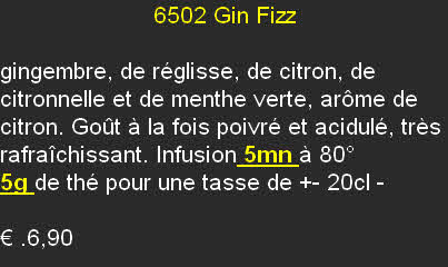                        6502	Gin Fizz 

gingembre, de réglisse, de citron, de citronnelle et de menthe verte, arôme de citron. Goût à la fois poivré et acidulé, très rafraîchissant. Infusion 5mn à 80°
5g de thé pour une tasse de +- 20cl	- 

€ .6,90