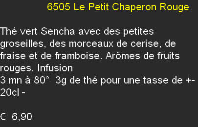                 6505	Le Petit Chaperon Rouge	

Thé vert Sencha avec des petites groseilles, des morceaux de cerise, de fraise et de framboise. Arômes de fruits rouges. Infusion 
3 mn à 80°  3g de thé pour une tasse de +- 20cl	- 

€  6,90