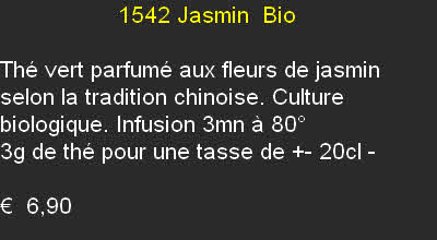                   1542 Jasmin  Bio

Thé vert parfumé aux fleurs de jasmin selon la tradition chinoise. Culture biologique. Infusion 3mn à 80°
3g de thé pour une tasse de +- 20cl	- 

€  6,90