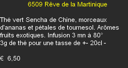               6509	Rêve de la Martinique	

Thé vert Sencha de Chine, morceaux d'ananas et pétales de tournesol. Arômes fruits exotiques. Infusion 3 mn à 80°
3g de thé pour une tasse de +- 20cl	- 

€  6,50