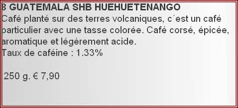 8 GUATEMALA	SHB	HUEHUETENANGO  
Café planté sur des terres volcaniques, c´est un café particulier avec une tasse colorée. Café corsé, épicée, aromatique et légèrement acide.
Taux de caféine : 1.33%	

 250 g. € 7,90