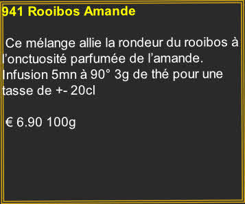 941 Rooibos Amande

 Ce mélange allie la rondeur du rooibos à l’onctuosité parfumée de l’amande. Infusion 5mn à 90° 3g de thé pour une tasse de +- 20cl	

 € 6.90 100g