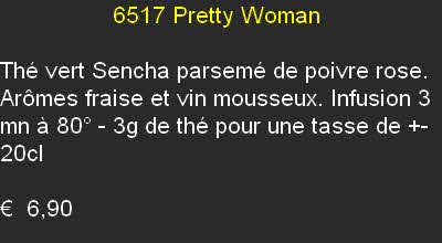                  6517	Pretty Woman	

Thé vert Sencha parsemé de poivre rose. Arômes fraise et vin mousseux. Infusion 3 mn à 80° - 3g de thé pour une tasse de +- 20cl	

€  6,90