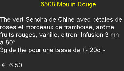                       6508	Moulin Rouge	

Thé vert Sencha de Chine avec pétales de roses et morceaux de framboise, arôme fruits rouges, vanille, citron. Infusion 3 mn à 80°
3g de thé pour une tasse de +- 20cl	-

 €  6,50