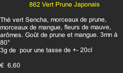                 862 Vert Prune Japonais

Thé vert Sencha, morceaux de prune, morceaux de mangue, fleurs de mauve, arômes. Goût de prune et mangue. 3mn à 80°
3g de  pour une tasse de +- 20cl  
 
€  6,60  	
