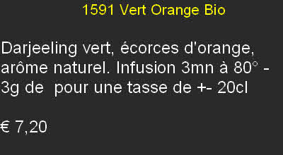                   1591 Vert Orange Bio

Darjeeling vert, écorces d'orange, arôme naturel. Infusion 3mn à 80° - 3g de  pour une tasse de +- 20cl

€ 7,20