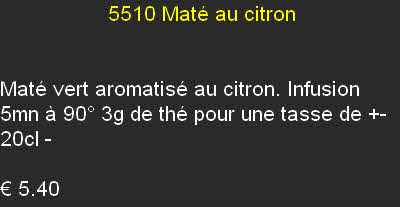                   5510	Maté au citron


Maté vert aromatisé au citron. Infusion 5mn à 90° 3g de thé pour une tasse de +- 20cl - 	

€ 5.40		